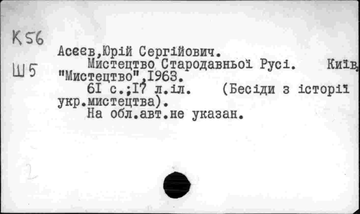 ﻿K srG
Асеев,Юрій Сергійович.
lu г- Мистецтво Стародавньої Русі. Киї:
ШЭ "Мистецтвоп,І963.
61 с.;І7 л.іл. (Бесіди з історії укр.мистецтва).
На обл.авт.не указан.